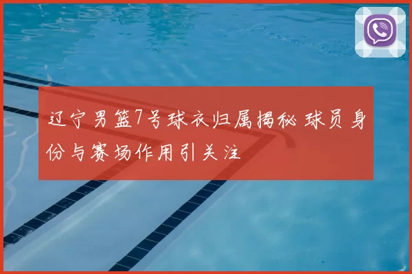 辽宁男篮7号球衣归属揭秘 球员身份与赛场作用引关注