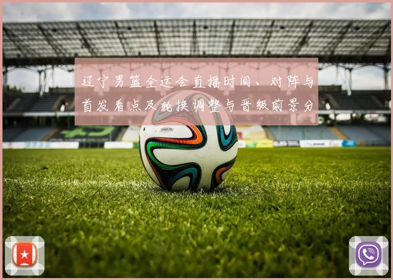 辽宁男篮全运会直播时间、对阵与首发看点及轮换调整与晋级前景分析