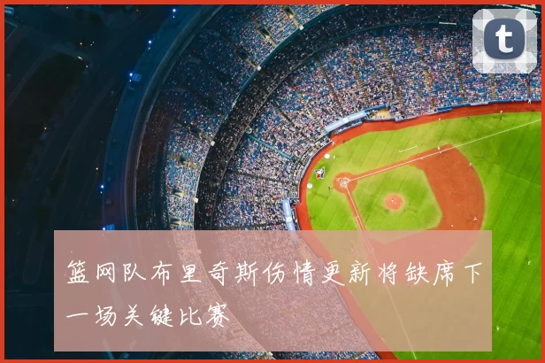 篮网队布里奇斯伤情更新将缺席下一场关键比赛