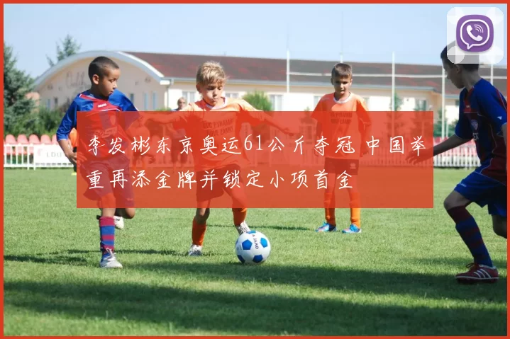 李发彬东京奥运61公斤夺冠 中国举重再添金牌并锁定小项首金