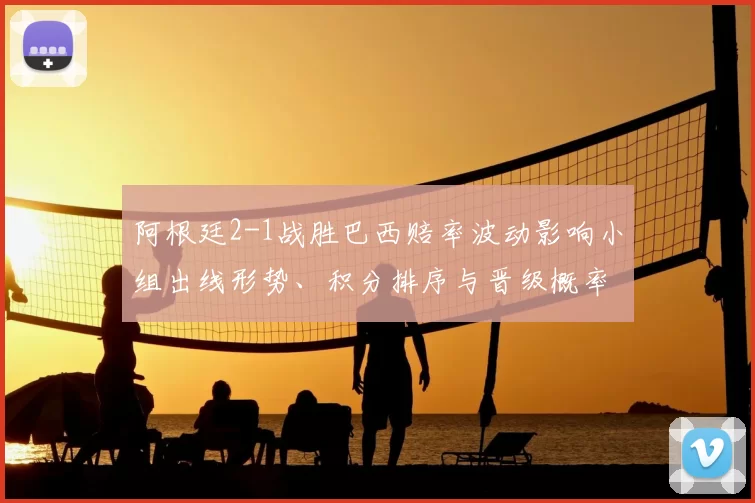 阿根廷2-1战胜巴西赔率波动影响小组出线形势、积分排序与晋级概率