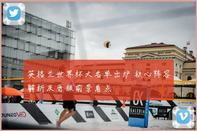 英格兰世界杯大名单出炉 核心阵容解析及晋级前景看点