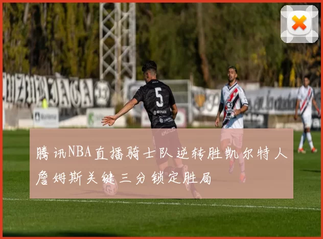 腾讯NBA直播骑士队逆转胜凯尔特人詹姆斯关键三分锁定胜局