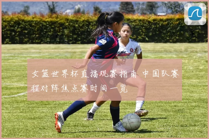 女篮世界杯直播观赛指南 中国队赛程对阵焦点赛时间一览