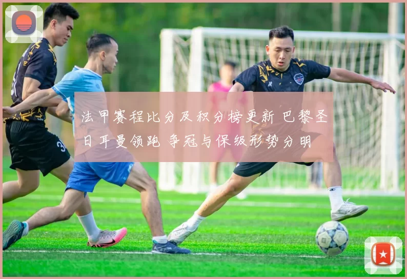 法甲赛程比分及积分榜更新 巴黎圣日耳曼领跑 争冠与保级形势分明