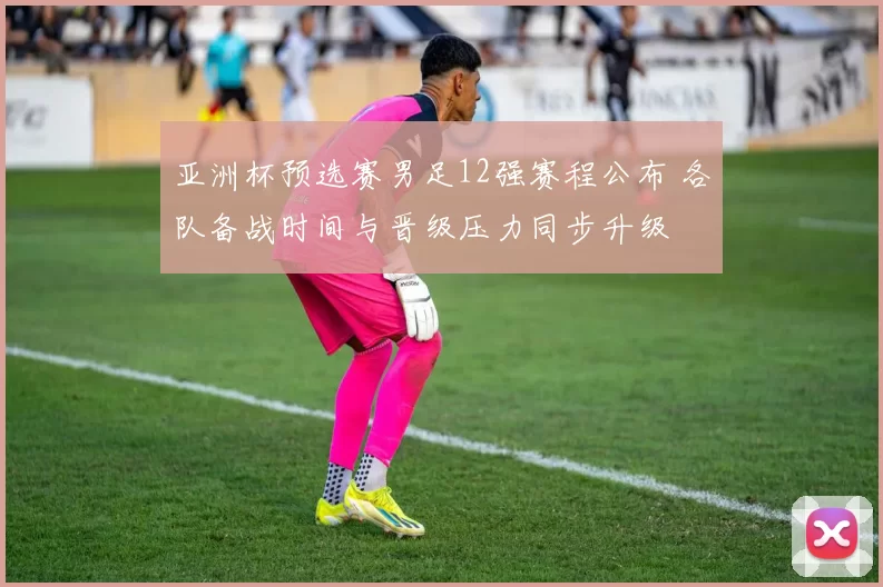 亚洲杯预选赛男足12强赛程公布 各队备战时间与晋级压力同步升级