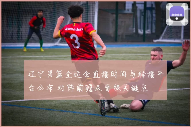 辽宁男篮全运会直播时间与转播平台公布 对阵前瞻及晋级关键点