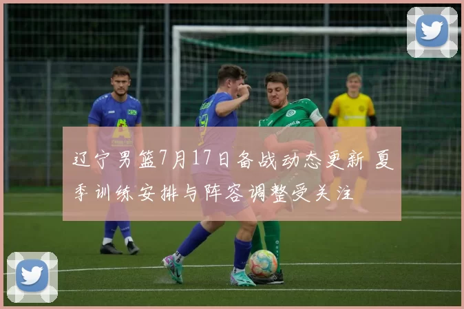 辽宁男篮7月17日备战动态更新 夏季训练安排与阵容调整受关注