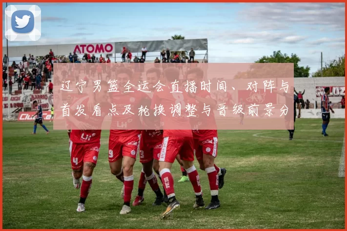 辽宁男篮全运会直播时间、对阵与首发看点及轮换调整与晋级前景分析