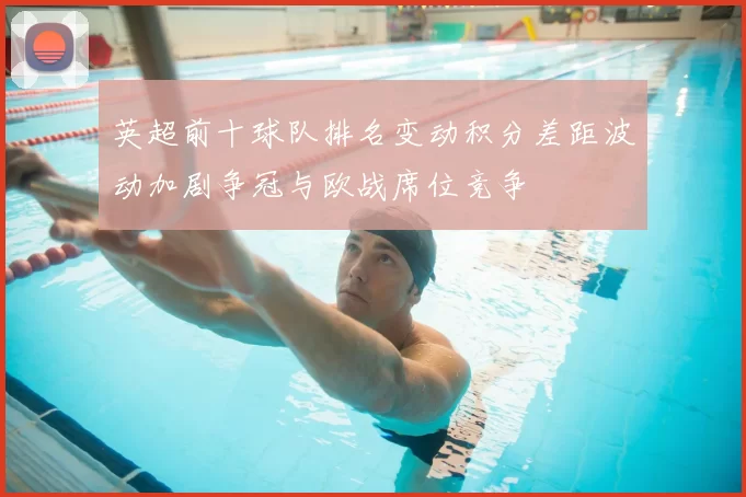 英超前十球队排名变动积分差距波动加剧争冠与欧战席位竞争