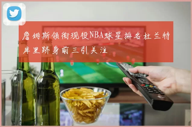 詹姆斯领衔现役NBA球星排名杜兰特库里跻身前三引关注