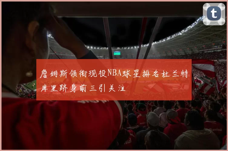詹姆斯领衔现役NBA球星排名杜兰特库里跻身前三引关注
