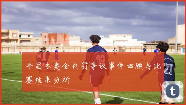 平昌冬奥会判罚争议事件回顾与比赛结果分析
