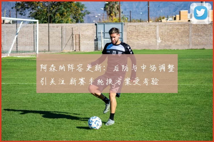 阿森纳阵容更新：后防与中场调整引关注 新赛季轮换方案受考验