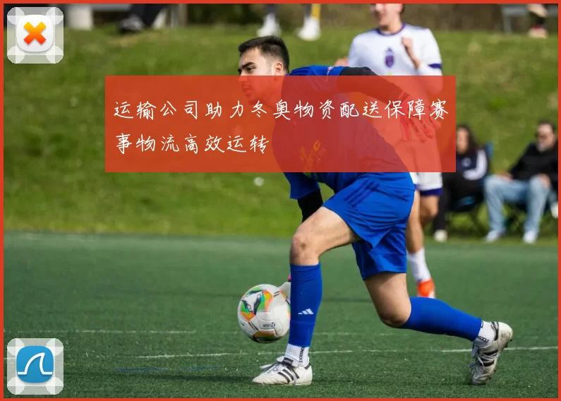 运输公司助力冬奥物资配送保障赛事物流高效运转