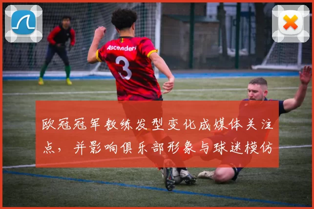 欧冠冠军教练发型变化成媒体关注点，并影响俱乐部形象与球迷模仿趋势