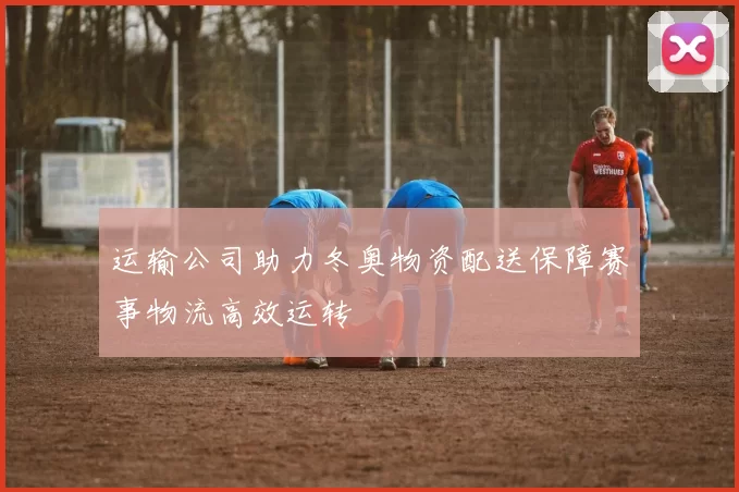运输公司助力冬奥物资配送保障赛事物流高效运转