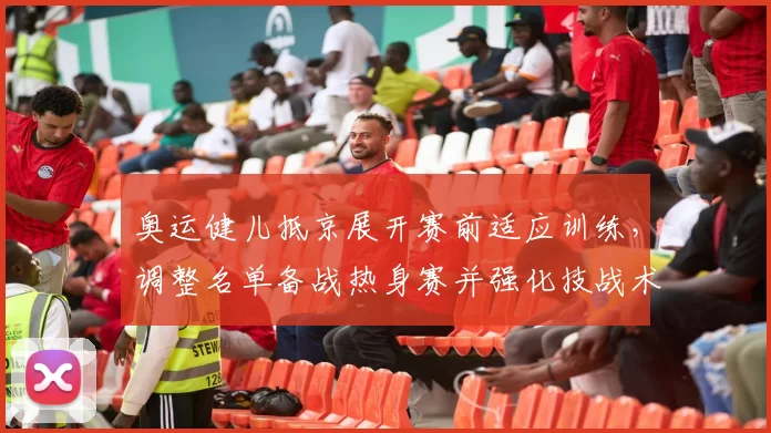 奥运健儿抵京展开赛前适应训练，调整名单备战热身赛并强化技战术