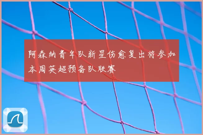 阿森纳青年队新星伤愈复出将参加本周英超预备队联赛