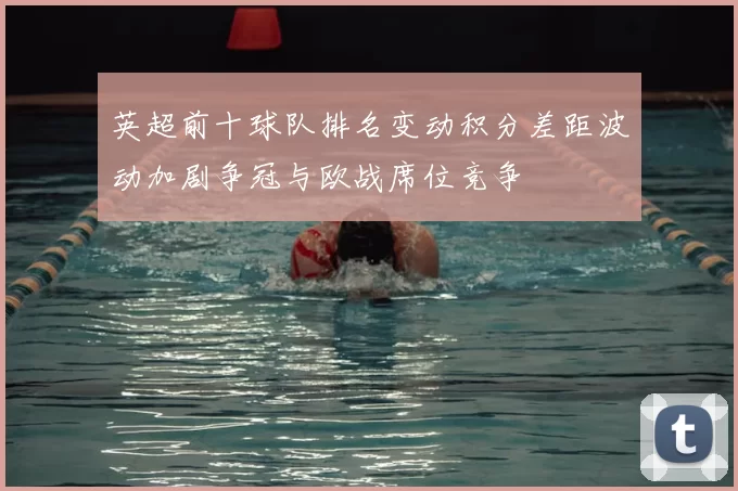 英超前十球队排名变动积分差距波动加剧争冠与欧战席位竞争