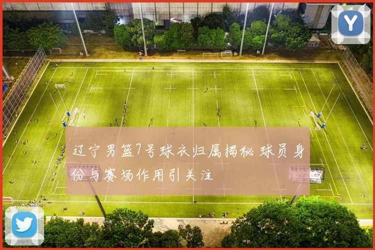 辽宁男篮7号球衣归属揭秘 球员身份与赛场作用引关注