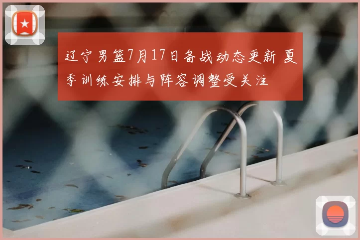 辽宁男篮7月17日备战动态更新 夏季训练安排与阵容调整受关注