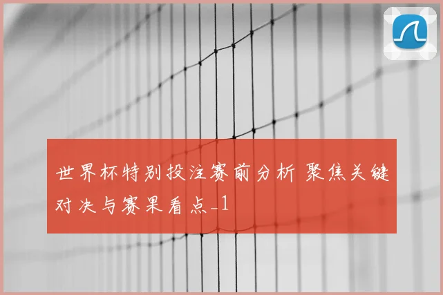 世界杯特别投注赛前分析 聚焦关键对决与赛果看点_1