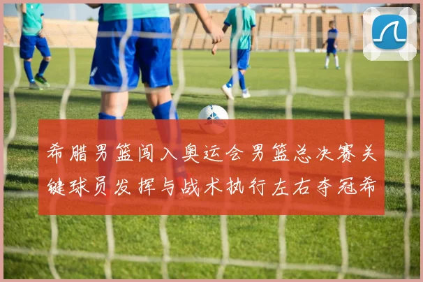 希腊男篮闯入奥运会男篮总决赛关键球员发挥与战术执行左右夺冠希望