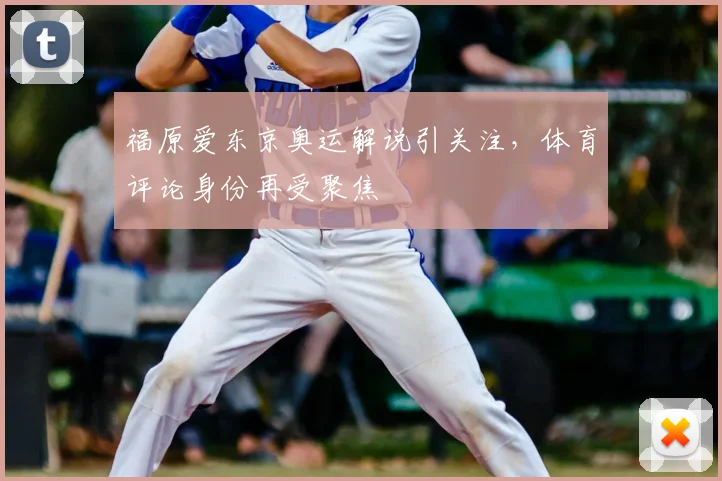 福原爱东京奥运解说引关注，体育评论身份再受聚焦