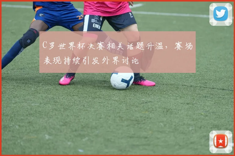 C罗世界杯决赛相关话题升温，赛场表现持续引发外界讨论